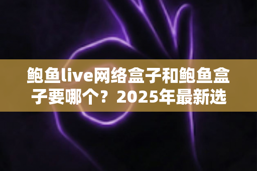 鲍鱼live网络盒子和鲍鱼盒子要哪个？2025年最新选购对比指南与避坑建议