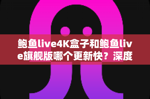 鲍鱼live4K盒子和鲍鱼live旗舰版哪个更新快？深度对比分析与选购指南