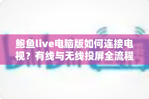 鲍鱼live电脑版如何连接电视?有线与无线投屏全流程详解,轻松打造高清大屏观看体验 鲍鱼live电脑版如何连接电视?有线与无线投屏全流程详解,轻松打造高清大屏观看体验