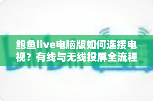 鲍鱼live电脑版如何连接电视?有线与无线投屏全流程详解,轻松打造高清大屏观看体验 鲍鱼live电脑版如何连接电视?有线与无线投屏全流程详解,轻松打造高清大屏观看体验