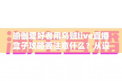 瑜伽爱好者用乌贼live直播盒子攻略要注意什么?从设备到内容的全流程实用指南 瑜伽爱好者用乌贼live直播盒子攻略要注意什么?从设备到内容的全流程实用指南