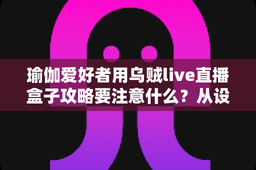 瑜伽爱好者用乌贼live直播盒子攻略要注意什么？从设备到内容的全流程实用指南