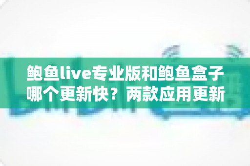 鲍鱼live专业版和鲍鱼盒子哪个更新快?两款应用更新频率深度对比与选择指南 鲍鱼live专业版和鲍鱼盒子哪个更新快?两款应用更新频率深度对比与选择指南