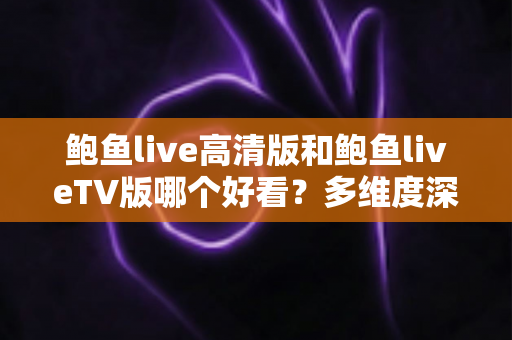 鲍鱼live高清版和鲍鱼liveTV版哪个好看？多维度深度对比帮你选出最佳观看方案