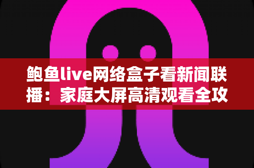 鲍鱼live网络盒子看新闻联播:家庭大屏高清观看全攻略 鲍鱼live网络盒子看新闻联播:家庭大屏高清观看全攻略