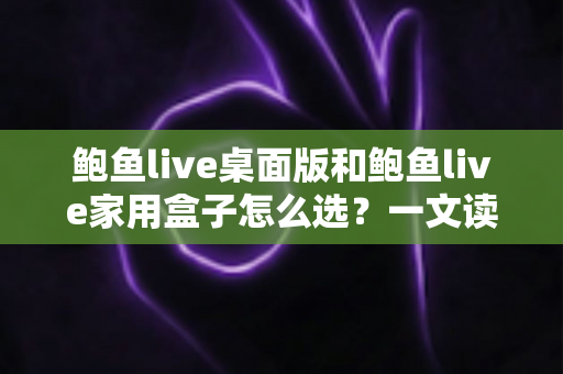 鲍鱼live桌面版和鲍鱼live家用盒子怎么选?一文读懂两款产品的差异与选购指南 鲍鱼live桌面版和鲍鱼live家用盒子怎么选?一文读懂两款产品的差异与选购指南