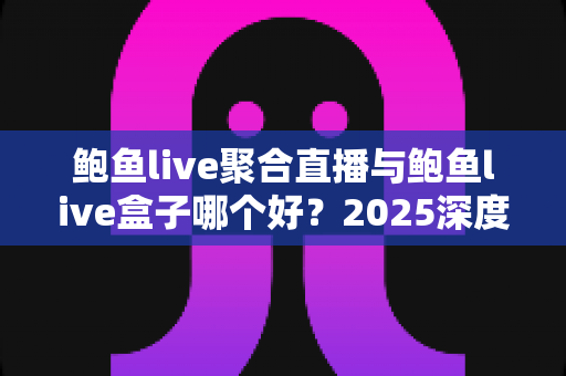 鲍鱼live聚合直播与鲍鱼live盒子哪个好？2025深度对比测评与实用选购指南