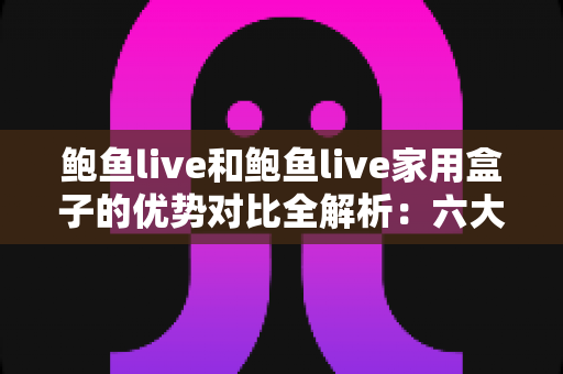 鲍鱼live和鲍鱼live家用盒子的优势对比全解析：六大维度帮你选出更适合的家庭观看方案