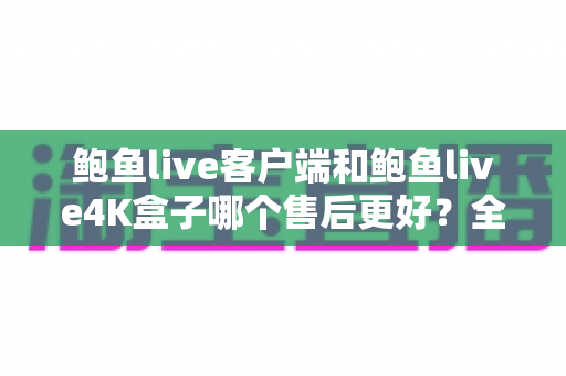 鲍鱼live客户端和鲍鱼live4K盒子哪个售后更好？全面解析售后差异与选购指南