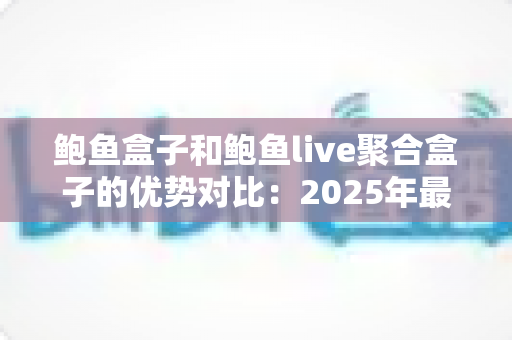鲍鱼盒子和鲍鱼live聚合盒子的优势对比：2025年最全选购指南，帮你找到更适合家庭观影的电视盒子