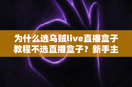 为什么选乌贼live直播盒子教程不选直播盒子?新手主播必看的深度解析与实操选择指南 为什么选乌贼live直播盒子教程不选直播盒子?新手主播必看的深度解析与实操选择指南