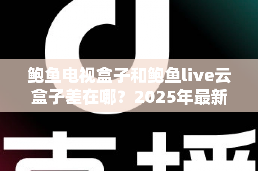 鲍鱼电视盒子和鲍鱼live云盒子差在哪?2025年最新核心区别与选购指南全解析 鲍鱼电视盒子和鲍鱼live云盒子差在哪?2025年最新核心区别与选购指南全解析