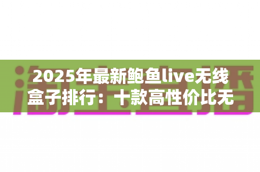 2025年最新鲍鱼live无线盒子排行:十款高性价比无线电视盒子深度评测与选购全指南 2025年最新鲍鱼live无线盒子排行:十款高性价比无线电视盒子深度评测与选购全指南