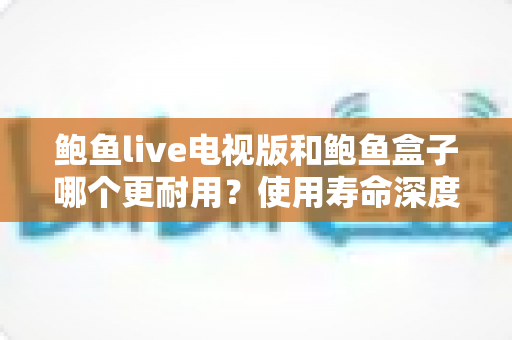 鲍鱼live电视版和鲍鱼盒子哪个更耐用?使用寿命深度对比与选购指南 鲍鱼live电视版和鲍鱼盒子哪个更耐用?使用寿命深度对比与选购指南