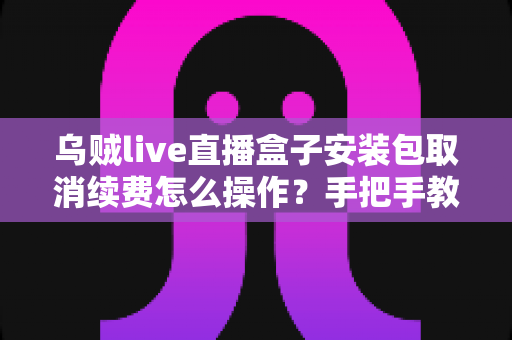 乌贼live直播盒子安装包取消续费怎么操作?手把手教你关闭自动扣费的完整指南 乌贼live直播盒子安装包取消续费怎么操作?手把手教你关闭自动扣费的完整指南
