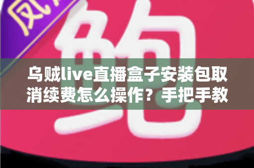 乌贼live直播盒子安装包取消续费怎么操作？手把手教你关闭自动扣费的完整指南