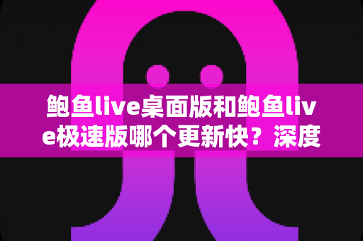 鲍鱼live桌面版和鲍鱼live极速版哪个更新快？深度解析两大版本更新节奏与选择建议
