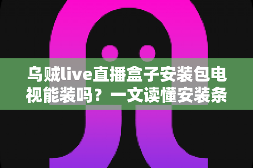 乌贼live直播盒子安装包电视能装吗？一文读懂安装条件、操作思路与风险提示