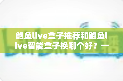 鲍鱼live盒子推荐和鲍鱼live智能盒子换哪个好?一文读懂选购与升级全攻略 鲍鱼live盒子推荐和鲍鱼live智能盒子换哪个好?一文读懂选购与升级全攻略