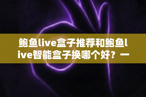 鲍鱼live盒子推荐和鲍鱼live智能盒子换哪个好?一文读懂选购与升级全攻略 鲍鱼live盒子推荐和鲍鱼live智能盒子换哪个好?一文读懂选购与升级全攻略