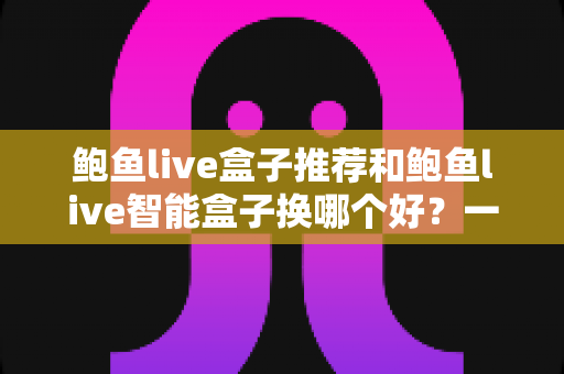 鲍鱼live盒子推荐和鲍鱼live智能盒子换哪个好？一文读懂选购与升级全攻略