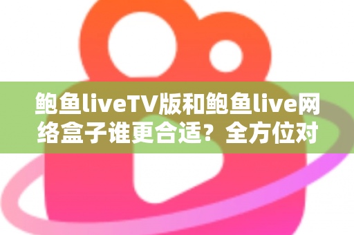 鲍鱼liveTV版和鲍鱼live网络盒子谁更合适？全方位对比分析助你选对观影方案