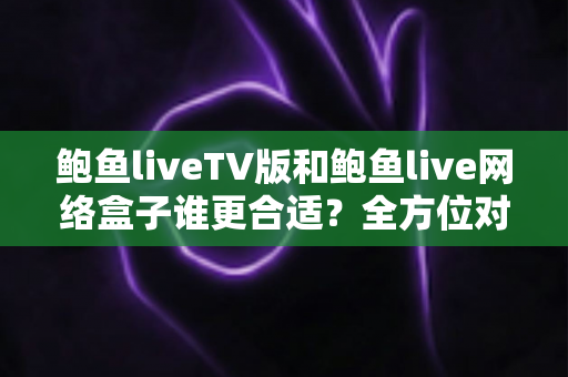鲍鱼liveTV版和鲍鱼live网络盒子谁更合适？全方位对比分析助你选对观影方案