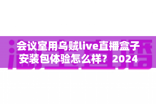会议室用乌贼live直播盒子安装包体验怎么样？2024年企业直播设备深度测评与选购指南