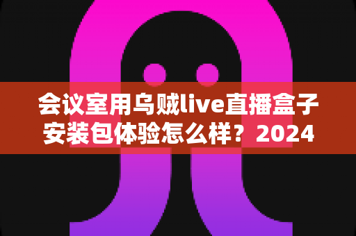 会议室用乌贼live直播盒子安装包体验怎么样？2024年企业直播设备深度测评与选购指南