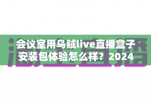 会议室用乌贼live直播盒子安装包体验怎么样？2024年企业直播设备深度测评与选购指南