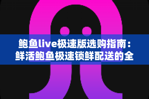 鲍鱼live极速版选购指南：鲜活鲍鱼极速锁鲜配送的全方位挑选攻略