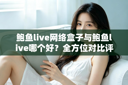鲍鱼live网络盒子与鲍鱼live哪个好？全方位对比评测与实用选购指南