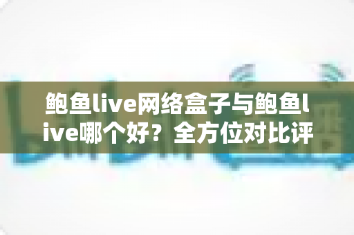 鲍鱼live网络盒子与鲍鱼live哪个好？全方位对比评测与实用选购指南