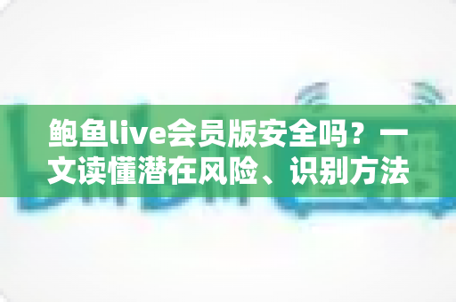 鲍鱼live会员版安全吗？一文读懂潜在风险、识别方法与自我保护全指南