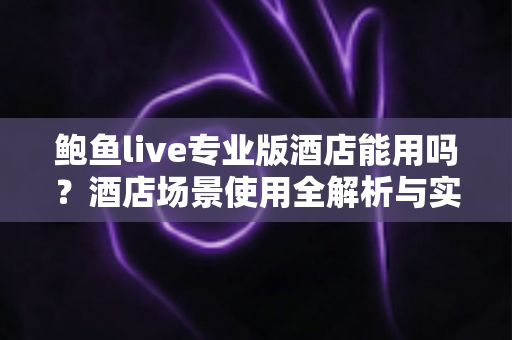 鲍鱼live专业版酒店能用吗?酒店场景使用全解析与实用指南 鲍鱼live专业版酒店能用吗?酒店场景使用全解析与实用指南
