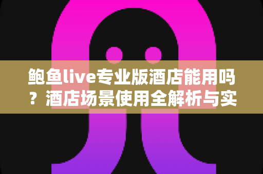 鲍鱼live专业版酒店能用吗?酒店场景使用全解析与实用指南 鲍鱼live专业版酒店能用吗?酒店场景使用全解析与实用指南
