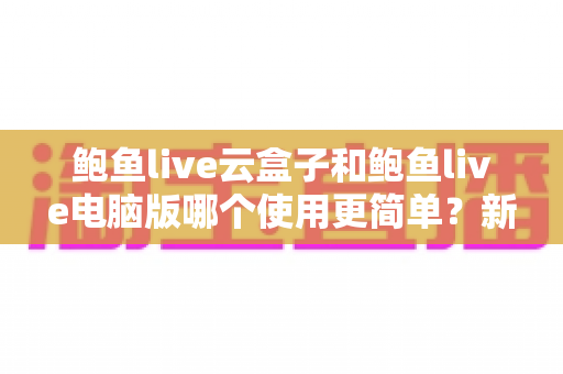 鲍鱼live云盒子和鲍鱼live电脑版哪个使用更简单？新手必看的全方位对比评测指南