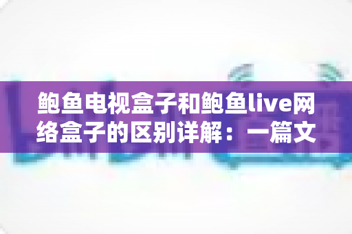鲍鱼电视盒子和鲍鱼live网络盒子的区别详解：一篇文章帮你选对家庭观影神器