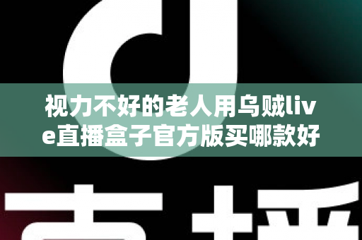 视力不好的老人用乌贼live直播盒子官方版买哪款好?长辈专属选购指南与实用建议 视力不好的老人用乌贼live直播盒子官方版买哪款好?长辈专属选购指南与实用建议