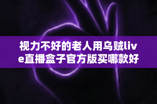 视力不好的老人用乌贼live直播盒子官方版买哪款好?长辈专属选购指南与实用建议 视力不好的老人用乌贼live直播盒子官方版买哪款好?长辈专属选购指南与实用建议