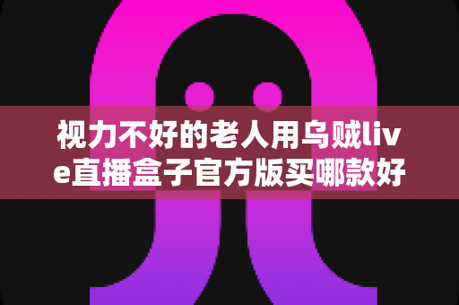 视力不好的老人用乌贼live直播盒子官方版买哪款好？长辈专属选购指南与实用建议