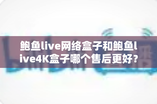 鲍鱼live网络盒子和鲍鱼live4K盒子哪个售后更好?全面解析与选购避坑指南 鲍鱼live网络盒子和鲍鱼live4K盒子哪个售后更好?全面解析与选购避坑指南