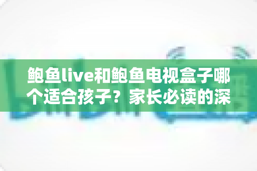 鲍鱼live和鲍鱼电视盒子哪个适合孩子?家长必读的深度对比与安全使用指南 鲍鱼live和鲍鱼电视盒子哪个适合孩子?家长必读的深度对比与安全使用指南