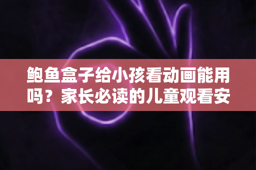 鲍鱼盒子给小孩看动画能用吗？家长必读的儿童观看安全指南与实用建议