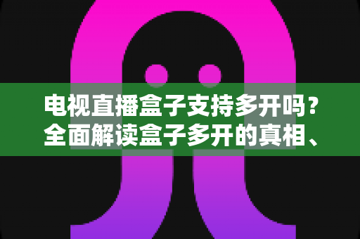 电视直播盒子支持多开吗？全面解读盒子多开的真相、限制与实用方案