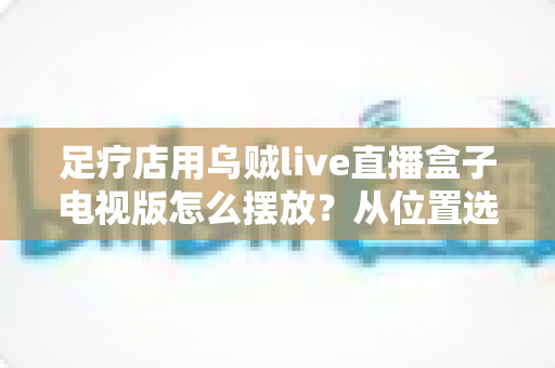 足疗店用乌贼live直播盒子电视版怎么摆放?从位置选择到细节优化的完整指南 足疗店用乌贼live直播盒子电视版怎么摆放?从位置选择到细节优化的完整指南