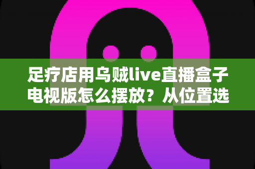 足疗店用乌贼live直播盒子电视版怎么摆放?从位置选择到细节优化的完整指南 足疗店用乌贼live直播盒子电视版怎么摆放?从位置选择到细节优化的完整指南
