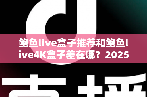 鲍鱼live盒子推荐和鲍鱼live4K盒子差在哪？2025最新选购避坑与配置对比全指南