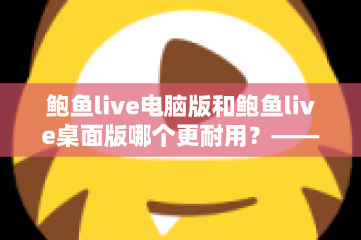 鲍鱼live电脑版和鲍鱼live桌面版哪个更耐用?——深度解析两大版本的稳定性差异与持久使用指南 鲍鱼live电脑版和鲍鱼live桌面版哪个更耐用?——深度解析两大版本的稳定性差异与持久使用指南
