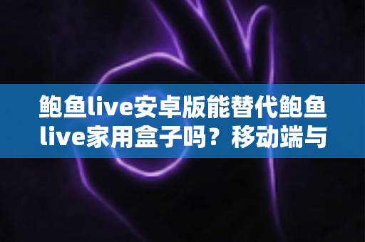 鲍鱼live安卓版能替代鲍鱼live家用盒子吗？移动端与家庭大屏观看体验的全方位深度对比